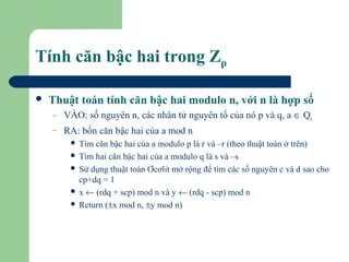 Tính căn bậc hai trong Zp


Thuật toán tính căn bậc hai modulo n, với n là hợp số
–

VÀO: số nguyên n, các nhân tử nguyên tố của nó p và q, a ∈ Qn

–

RA: bốn căn bậc hai của a mod n
Tìm căn bậc hai của a modulo p là r và –r (theo thuật toán ở trên)
 Tìm hai căn bậc hai của a modulo q là s và –s
 Sử dụng thuật toán Ơcơlit mở rộng để tìm các số nguyên c và d sao cho
cp+dq = 1
 x ← (rdq + scp) mod n và y ← (rdq - scp) mod n
 Return (±x mod n, ±y mod n)


 