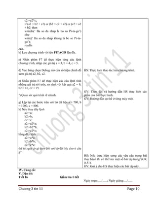 c2:=c2*c;
if (a2 = b2 + c2) or (b2 = c2 + a2) or (c2 = a2
+ b2) then
writeln(„ Ba so da nhap la bo so Pi-ta-go‟)
else
write(„ Ba so da nhap khong la bo so Pi-tago‟);
readln
end.
b) Lưu chương trình với tên PITAGO lên đĩa.
c) Nhấn phím F7 để thực hiện từng câu lệnh
chương trình, nhập các giá trị a = 3, b = 4, c = 5.
d) Vào bảng chọn Debug mở cửa sổ hiệu chỉnh để HS: Thực hiện thao tác lưu chương trình.
xem giá trị a2, b2, c2.
e) Nhấn phím F7 để thực hiện các câu lệnh tính
những giá trị nói trên, so sánh với kết quả a2 = 9,
b2 = 16, c2 = 25.
GV: Theo dõi và hướng dẫn HS thực hiện các
phần của bài thực hành.
GV: Hướng dẫn cụ thể ở từng máy một.

f) Quan sát quá trình rẽ nhánh.
g) Lặp lại các bước trên với bộ dữ liệu a = 700, b
= 1000, c = 800.
h) Nếu thay dãy lệnh
a2:=a;
b2:=b;
c2:=c;
a2:=a2*a;
b2:=b2*b;
c2:=c2*c;
bằng dãy lệnh
a2:=a*a;
b2:=b*b;
c2:=c*c;
thì kết quả có gì thay đổi với bộ dữ liệu cho ở câu
g?

HS: Nếu thực hiện xong các yêu cầu trong bài
thực hành thì có thể làm một số bài tập trong SGK
(t.51).
GV: Gợi ý cho HS thực hiện các bài tập này.
IV. Củng cố:
V. Dặn dò:
Tiết 16

Kiểm tra 1 tiết
Ngày soạn:...../......; Ngày giảng:..../......

Chuong 3 tin 11

Page 10

 