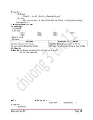 I. Mục tiêu
1. Kiến thức:
- Củng cố và ghi nhớ kiến thức cơ bản của chương 2
2. Kỹ năng:
- Biết cách vận dụng các kiến thức đã được học để viết và thực hiện được những
chương trình TP.
II. Chuẩn bị của GV và HS:
III. Nội dung:
. Ổn định lớp:
Kiểm diện:
11C1:
11C2:
11C3:
11C4:
11C5:
11C6:
11C7:
. Kiểm tra bài cũ:
. Bài giảng:
Nội dung
Hoạt động của GV và HS
Kiểm tra bằng bài viết trên lớp.
GV: Phát đề cho HS, quan sát HS làm bài.
Bài kiểm tra gồm 20 câu trắc nghiệm.
HS: Làm bài nghiêm túc, không sử dụng tài liệu.
IV. Củng cố:
V. Dặn dò: Ôn tâp toàn bộ chương 2 và bài “Cấu trúc rẽ nhánh”.
Giờ sau kiểm tra học kì.

Tiết 18

Kiểm tra học kì I
Ngày soạn:...../......; Ngày giảng:..../......

I. Mục tiêu
1. Kiến thức:

Chuong 3 tin 11

Page 11

 