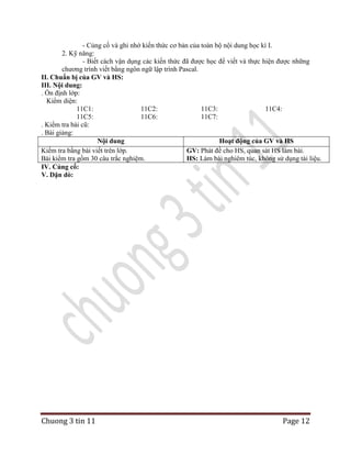 - Củng cố và ghi nhớ kiến thức cơ bản của toàn bộ nội dung học kì I.
2. Kỹ năng:
- Biết cách vận dụng các kiến thức đã được học để viết và thực hiện được những
chương trình viết bằng ngôn ngữ lập trình Pascal.
II. Chuẩn bị của GV và HS:
III. Nội dung:
. Ổn định lớp:
Kiểm diện:
11C1:
11C2:
11C3:
11C4:
11C5:
11C6:
11C7:
. Kiểm tra bài cũ:
. Bài giảng:
Nội dung
Hoạt động của GV và HS
Kiểm tra bằng bài viết trên lớp.
GV: Phát đề cho HS, quan sát HS làm bài.
Bài kiểm tra gồm 30 câu trắc nghiệm.
HS: Làm bài nghiêm túc, không sử dụng tài liệu.
IV. Củng cố:
V. Dặn dò:

Chuong 3 tin 11

Page 12

 