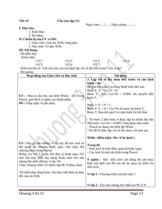 Tiết 19

Cấu trúc lặp (T)

Ngày soạn:...../......; Ngày giảng:..../......
I. Mục tiêu
1. Kiến thức:
2. Kỹ năng:
II. Chuẩn bị của GV và HS:
1. Giáo viên: Giáo án, SGK, bảng phụ.
2. Học sinh: Vở ghi, SGK.
III. Nội dung:
. Ổn định lớp:
Kiểm diện:
11C1:
11C2:
11C3:
11C4:
11C5:
11C6:
11C7:
. Kiểm tra bài cũ: Viết cấu trúc của câu lệnh lặp với số lần biết trước? Lấy ví dụ?
. Bài giảng:
Hoạt động của Giáo viên và Học sinh
Nội dung
3. Lặp với số lần chưa biết trước và câu lệnh
while – do
Để giải bài toán 2 ta dùng thuật toán như sau :
Bước 1 : S :=1/a; N :=0;
Bước 2 : Nếu 1/(a+N) < 0.0001 thì chuyển đến
GV : Đưa ra cấu trúc câu lệnh While – Do Trong
bước 5 ;
Pascal, giải thích ý nghĩa các thành phần.
HS : Lắng nghe và ghi chép.
Bước 3: N :=N +1;
Bước 4: S := S+ 1/(a+N) rồi quay lại bước 2;
Bước 5: Đưa kết qủa S ra màn hình rồi kết thúc
- Từ bước 2 đến bước 4 được lặp lại nhiều lần nếu
điều kiện 1/(a+N) < 0.0001 chưa được thỏa mãn.
_ Pascal sử dụng câu lệnh lặp While
- Do để tổ chức lặp với số lần chưa viết như sau
While <Điều kiện> Do <Câu lệnh>;
GV: Nên gõ sãn những ví dụ này để học sinh có
thể quan sát chương trình, giáo viên chạy thử
chương trình trong Pascal.
Riêng với VD 2, trước khi đưa ra thuật toán, GV
nên cho học sinh xây dựng thuật toán tìm ước
chung lớn nhất (đã học ở lớp 10)
Chạy chương trình với nhiều cặp M, N khác nhau.

Trong đó
- Điều kiện là biểu thức quan hệ hoặc logic.
- Câu lệnh là một câu lệnh trong Pascal.
Ý nghĩa : Khi điều kiện còn đúng thì còn thực
hiện câu lệnh sau Do sau đó lại quay lại kiểm tra
điều kiện.

Tốt nhất chạy từng bước, cho học sinh thấy sự thay
Ví dụ 1 : Chương trình của bài toán 1.
đổi của các biến.
Ví dụ 2 : Tìm ước chung lớn nhất của M và N.

Chuong 3 tin 11

Page 13

 