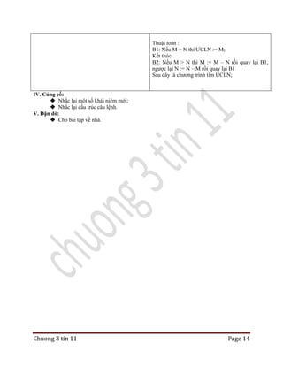 Thuật toán :
B1: Nếu M = N thì ƯCLN := M;
Kết thúc.
B2: Nếu M > N thì M := M – N rồi quay lại B1,
ngược lại N := N – M rồi quay lại B1
Sau đây là chương trình tìm UCLN;
IV. Củng cố:
 Nhắc lại một số khái niệm mới;
 Nhắc lại cấu trúc câu lệnh.
V. Dặn dò:
 Cho bài tập về nhà.

Chuong 3 tin 11

Page 14

 
