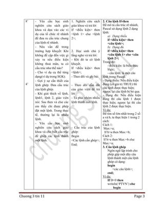 8‟

4‟

- Yêu cầu học sinh
nghiên cứu sách giáo
khoa và dựa vào các ví
dụ của tổ chức rẽ nhánh
để đưa ra cấu trúc chung
của lệnh rẽ nhánh.
- Nêu vấn đề trong
trường hợp khuyết: Khi
không đề cập đến việc gì
xảy ra nếu điều kiện
không thoả mãn, ta có
cấu trúc như thế nào?
- Cho ví dụ cụ thể từng
dạng(ví dụ trong SGK).
- Gợi ý sự cần thiết của
lệnh ghép. Đưa cấu trúc
của lệnh ghép.
- Khi giải thích về lệnh,
lệnh1, lệnh 2, giáo viên
nói: Sau then và else các
em thấy chỉ được phép
đặt một lệnh. Trong thực
tế, thường lại là nhiều
lệnh.
- Yêu cầu học sinh
nghiên cứu sách giáo
khoa và cho biết cấu trúc
để ghép các lệnh thành
một lệnh.

Chuong 3 tin 11

1. Nghiên cứu sách
giáo khoa và trả lời
If <điều kiện> then
<lệnh 1> else <lệnh
2>;

2. Học sinh chú ý
lắng nghe và trả lời:
- Khi đó ta có lệnh
khuyết.
If <điều kiện> then
<lệnh>;
- Theo dõi và ghi bài.
- Theo dõi dẫn dắt
của giáo viên để trả
lời
- Ta phải nhóm nhiều
lệnh thành môt lệnh.

- Cấu trúc của lệnh
ghép:
Begin
<Các lệnh cần ghép>;
End;

2. Câu lệnh If-then
Để mô tả cấu trúc rẽ nhánh,
Pascal sử dụng lệnh 2 dạng
lệnh:
a) Dạng thiếu
if <điều kiện> then
<câu lệnh>;
b) Dạng đủ
if <điều kiện> then
<câu lệnh 1> else <câu
lệnh 2>;
Trong đó:
- điều kiện: là biểu thức
lôgic;
- câu lệnh: là một câu
lệnh trong Pascal.
- Dạng thiếu: Nếu điều kiện
đúng (có giá trị TRUE) thì
câu lệnh được thực hiện;
ngược lại câu lệnh bị bỏ qua.
- Dạng đủ: Nếu điều kiện
đúng thì câu lệnh 1 được
thực hiện; ngược lại thì câu
lệnh 2 được thực hiện.
Ví dụ:
Để tìm số lớn nhất trong 2 số
a và b, ta thực hiện 1 trong 2
cách:
Cách 1:
Max:=a;
If b>a then Max:=b;
Cách 2:
If b>a then Max:=b else
Max:=a;
3. Câu lệnh ghép
Ngôn ngữ lập trình cho
phép gộp một dãy câu
lệnh thành một câu lệnh
ghép có dạng:
begin
<các câu lệnh>;
end;
Ví dụ:
If D<0 then
writeln(„PTVN‟) else
begin

Page 3

 