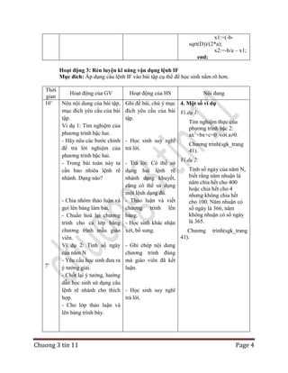 x1:=(-bsqrt(D))/(2*a);
x2:=-b/a – x1;
end;
Hoạt động 3: Rèn luyện kĩ năng vận dụng lệnh IF
Mục đích: Áp dụng câu lệnh IF vào bài tập cụ thể để học sinh nắm rõ hơn.
Thời
Hoạt động của GV
gian
10‟
Nêu nội dung của bài tập,
mục đích yêu cầu của bài
tập.
Ví dụ 1: Tìm nghiệm của
phương trình bậc hai.
- Hãy nêu các bước chính
để trả lời nghiệm của
phương trình bậc hai.
- Trong bài toán này ta
cần bao nhiêu lệnh rẽ
nhánh. Dạng nào?

7‟

- Chia nhóm thảo luận và
gọi lên bảng làm bài.
- Chuẩn hoá lại chương
trình cho cả lớp bằng
chương trình mẫu giáo
viên.
Ví dụ 2: Tính số ngày
của năm N
- Yêu cầu học sinh đưa ra
ý tưởng giải.
- Chốt lại ý tưởng, hướng
dẫn học sinh sử dụng câu
lệnh rẽ nhánh cho thích
hợp.
- Cho lớp thảo luận và
lên bảng trình bày.

Chuong 3 tin 11

Hoạt động của HS

Nội dung

Ghi đề bài, chú ý mục 4. Một số ví dụ
đích yêu cầu của bài Ví dụ 1:
tập.
Tìm nghiệm thực của
phương trình bậc 2:
ax2+bx+c=0 với a≠0.
- Học sinh suy nghĩ
Chương trình(sgk_trang
trả lời.
41).
- Trả lời: Có thể sử
dụng hai lệnh rẽ
nhánh dạng khuyết,
cũng có thể sử dụng
một lệnh dạng đủ.
- Thảo luận và viết
chương trình lên
bảng.
- Học sinh khác nhận
xét, bổ sung.

Ví dụ 2:
Tính số ngày của năm N,
biết rằng năm nhuận là
năm chia hết cho 400
hoặc chia hết cho 4
nhưng không chia hết
cho 100. Năm nhuận có
số ngày là 366, năm
không nhuận có số ngày
là 365.
Chương
41).

trình(sgk_trang

- Ghi chép nội dung
chương trình đúng
mà giáo viên đã kết
luận.

- Học sinh suy nghĩ
trả lời.

Page 4

 