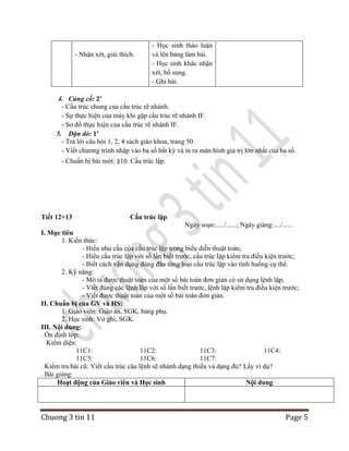 - Nhận xét, giải thích.

- Học sinh thảo luận
và lên bảng làm bài.
- Học sinh khác nhận
xét, bổ sung.
- Ghi bài.

4. Củng cố: 2’
- Cấu trúc chung của cấu trúc rẽ nhánh.
- Sự thực hiện của máy khi gặp cấu trúc rẽ nhánh IF.
- Sơ đồ thực hiện của cấu trúc rẽ nhánh IF.
5. Dặn dò: 1’
- Trả lời câu hỏi 1, 2, 4 sách giáo khoa, trang 50.
- Viết chương trình nhập vào ba số bất kỳ và in ra màn hình giá trị lớn nhất của ba số.
- Chuẩn bị bài mới: §10. Cấu trúc lặp.

Tiết 12+13

Cấu trúc lặp
Ngày soạn:...../......; Ngày giảng:..../......

I. Mục tiêu
1. Kiến thức:
- Hiểu nhu cầu của cấu trúc lặp trong biểu diễn thuật toán;
- Hiểu cấu trúc lặp với số lần biết trước, cấu trúc lặp kiểm tra điều kiện trước;
- Biết cách vận dụng đúng đắn từng loại cấu trúc lặp vào tình huống cụ thể.
2. Kỹ năng:
- Mô tả được thuật toán của một số bài toán đơn giản có sử dụng lệnh lặp;
- Viết đúng các lệnh lặp với số lần biết trước, lệnh lặp kiểm tra điều kiện trước;
- Viết được thuật toán của một số bài toán đơn giản.
II. Chuẩn bị của GV và HS:
1. Giáo viên: Giáo án, SGK, bảng phụ.
2. Học sinh: Vở ghi, SGK.
III. Nội dung:
. Ổn định lớp:
Kiểm diện:
11C1:
11C2:
11C3:
11C4:
11C5:
11C6:
11C7:
. Kiểm tra bài cũ: Viết cấu trúc câu lệnh sẽ nhánh dạng thiếu và dạng đủ? Lấy ví dụ?
. Bài giảng:
Hoạt động của Giáo viên và Học sinh
Nội dung

Chuong 3 tin 11

Page 5

 