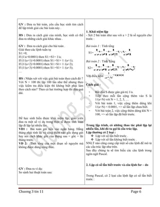 GV : Đưa ra bài toán, yêu cầu học sinh tìm cách
để lập trình giải các bài toán này .
1. Khái niệm lặp
HS : Đưa ra cách giải của mình, học sinh có thể - Xét 2 bài toán như sau với a > 2 là số nguyên cho
đưa ra những cách giải khác nhau .
trước :
GV : Đưa ra cách giải cho bài toán .
Giải theo các lệnh tuần tự
S1:=0;
If (1/a>0.0001) then S1:=S1+ 1/a;
If (1/(a+1)>0.0001) then S1:=S1+ 1 /(a+1);
If (1/(a+2)>0.0001) then S1:=S1+ 1 /(a+2);
If (1/(a+3)>0.0001) then S1:=S1+ 1 /(a+3);
…

Bài toán 1 : Tính tổng
1 1

1

1

S1= aa a2... 100
1
a
Bài toán 2 : Tính Tổng
1 1

1

1

...
S2= aa a ... N
1
2
a
1

.
Với điều kệin a N 00001
HS : Nhận xét với việc giải bài toán theo cách đó ?
Với N = 100 thì lặp 100 lần như thế nhưng theo
việc kiểm tra điều kiện thì không biết phải làm Cách giải :
theo cách nào? Theo cả hai trường hợp thì đều quá
Bắt đầu S được gán giá trị 1/a.
dài.
Tiếp theo mỗi lần cộng thêm vào S là
1/(a+N) với N = 1, 2, 3, …
Với bài toán 1, việc cộng thêm dừng khi
1/(a+N) < 0.0001, => số lần lặp chưa biết.
Với bài toán 2, việc cộng thêm dừng khi N =
100, => số lần lặp đã biết trước.
Để học sinh hiểu được khái niệm lặp, giáo viên
đưa ra một số ví dụ trong thực tế được tính toán
Trong lập trình, có những thao tác phải lặp lại
lặp đi lặp lại nhiều lần.
VD1 : Bài toán gửi tiền vào ngân hàng. Hằng nhiều lần, khi đó ta gọi là cấu trúc lặp.
tháng phải tính lãi và cộng thêm vào gốc đang gửi Lặp thường có 2 loại :
 Lặp với số lần biết trước .
hay nói cách khác gốc của tháng sau = gốc + lãi
 Lặp với số lần không biết trước .
tháng trước.
NNLT nào cũng cung cấp một số câu lệnh để mô tả
VD 2: Tính tổng của một đoạn số nguyên mà
các cấu trúc lặp như trên.
không được dùng công thức.
Sau đây chúng ta sẽ tìm hiểu các câu lệnh trong
ngôn ngữ Pascal.

2. Lặp có số lần biết trước và câu lệnh for – do
GV : Đưa ra ví dụ:
So sánh hai thuật toán sau:

Chuong 3 tin 11

Trong Pascal, có 2 lọai câu lệnh lặp có số lần biết
trước :

Page 6

 