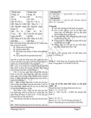 Thuật toán
Tong_1a
B1:
S:=1/a;
N:=0;
B2: N:=N+1;
B3: Nếu N >100
thì chuyển sang
bước 5;
B4: S:= S +
1/(a+ N) rồi
quay lại B2;
B5: Đưa ra S rồi
kết thúc.

Thuật toán
Tong_1b
B1:
S:=1/a;
N:=101;
B2: N := N -1;
B3: Nếu N < 1
thì chuyển sang
bước 5;
B4:
S:=
S+
1/(a+N) rồi quay
lại B2;
B5: Đưa ra S rồi
kết thúc.

- Lặp dạng tiến:
For <biến đếm> := <giá trị đầu> to <giá trị cuối>
do <câu lệnh>;
- Lặp dạng lùi
For <biến đếm> := <giá trị cuối> downto <giá trị
đầui> do <câu lệnh>;

Trong đó:
 Biến đếm thường là biến kiểu số nguyên.
 Giá trị đầu, giá trị cuối là các biểu thức
cùng kiểu với biến đếm. Giá trị đầu phải
nhỏ hơn hay bằng giá trị cuối.
 Ở dạng lặp tiến: Biến đếm tự tăng dần từ giá
trị đầu đến giá trị cuối.
 Ở dạng lặp lùi: Biến đếm tự giảm dần từ giá
trị cuối đến giá trị đầu.
GV : Gọi một số học sinh nhận xét về 2 thuật toán
 Tương ứng với mỗi giá trị của biến đếm,
trên về một số vấn đề :
câu lệnh sau do thực hiện 1 lần
 Thuật toán có lặp không?
 Lặp bao nhiêu lần?
 Hai thuật toán giống và khác nhau như thế
Ví dụ 1 : Hai chương trình cài đặt thuật toán
nào?
tong_1a và tong_1b .
 Cái gì thay đổi trong thuật toán này?
Sau khi so sánh hai thuật toán trên, giáo viên đưa
ra hai cách lặp trong ngôn ngữ Pascal, giải thích ý
nghĩa của các thành phần trong câu lệnh .
GV : Lấy ví dụ minh họa trong Pascal để các em
thấy được sự thay đổi giá trị của biến đếm trong
một chương trình thực sự của Pascal .
Với 2 ví dụ này, giáo viên nên gõ sẵn chương
trình và cho học sinh quan sát việc chạy chương
trình, giáo viên vừa cho chạy chương trình vừa giải
thích ý nghĩa các lệnh trong chương trình (chú ý
nhiều đến lệnh lặp) .
GV : Đưa ra thuật toán hoặc có thể yêu cầu học
sinh tự xây dựng thuật toán giải bài toán 2, nếu tự
xây dựng được thuật toán thì các em sẽ hiểu hơn
về lặp không biết trước số lần
Đưa thêm ví dụ : Nhắc lại bài toán gửi tiền
vào ngân hàng: Nếu có số tiền là A, muốn gửi vào
ngân hàng để được số tiền là B > A thì cần gửi
trong bao lâu với lãi suất là k%.
Yêu cầu học sinh đưa ra cách giải cho bài toán
này .

Ví dụ 2 : Tính tổng các số nguyên chia hết cho 3
hoặc 5 trong phạm vi từ M đến N (M<N).

3. Lặp với số lần chưa biết trước và câu lệnh
while – do
Để giải bài toán 2 ta dùng thuật toán như sau :
Bước 1 : S :=1/a; N :=0;
Bước 2 : Nếu 1/(a+N) < 0.0001 thì chuyển đến
bước 5 ;
Bước 3: N :=N +1;
Bước 4: S := S+ 1/(a+N) rồi quay lại bước 2;
Bước 5: Đưa kết qủa S ra màn hình rồi kết thúc

GV : Phân tích phương án trả lời của học sinh sau

Chuong 3 tin 11

Page 7

 