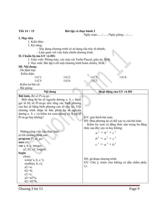 Tiết 14 + 15

Bài tập và thực hành 2
Ngày soạn:...../......; Ngày giảng:..../......

I. Mục tiêu
1. Kiến thức:
2. Kỹ năng:
- Xây dựng chương trình có sử dụng cấu trúc rẽ nhánh;
- Làm quen với việc hiệu chỉnh chương trình.
II. Chuẩn bị của GV và HS:
1. Giáo viên: Phòng máy, các máy cài Turbo Pascal, giáo án, SGK.
2. Học sinh: Bài tập (viết một chương trình hoàn chỉnh), SGK.
III. Nội dung:
. Ổn định lớp:
Kiểm diện:
11C1:
11C2:
11C3:
11C4:
11C5:
11C6:
11C7:
. Kiểm tra bài cũ:
. Bài giảng:
Nội dung
Hoạt động của GV và HS
Bài toán. Bộ số Pi-ta-go.
Biết rằng bộ ba số nguyên dương a, b, c được
gọi là bộ số Pi-ta-go nếu tổng các bình phương
của hai số bằng bình phương của số còn lại. Viết
chương trình nhập từ bàn phím ba số nguyên
dương a, b, c và kiểm tra xem chúng có là bộ số
Pi-ta-go hay không?
GV: giải thích bài toán.
HS: Đưa phương án có thể xảy ra của bài toán.
Kiểm tra xem có đẳng thức nào trong ba đẳng
thức sau đây xảy ra hay không:
2
2
2
Những công việc cần thực hiện:
a
b
c
a) Gõ chương trình sau:
2
2
2
program Pi_ta_go;
b
a
c
uses crt;
2
2
2
c
a
b
var a, b, c: integer;
a2, b2, c2: longint;
begin
clrscr;
HS: gõ đoạn chương trình.
write(„a, b, c:‟);
GV: Chú ý, trước else không có dấu chấm phẩy
readln(a, b, c);
(;).
a2:=a;
b2:=b;
c2:=c;
a2:=a2*a;
b2:=b2*b;

Chuong 3 tin 11

Page 9

 