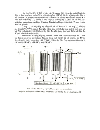 39
- H n h p khí SO3 t thi t b ti p xúc (4) ra qua thi t b truy n nhi t (3) ñi vào
thi t b làm l nh b ng nư c (5) h nhi t ñ xu ng 60oC r i ñi vào h th ng các thi t b
h p th SO3 (6), (7) (ñây là các tháp ñ m). ð u tiên khí ñi vào (6) ñi u ch oleum 18.520% SO3 ñ h p th SO3. Oleum ra kh i tháp (6) có n ng ñ SO3 hoà tan lên ñ n 22%.
M t ph n oleum ñư c pha loãng ñ n n ng ñ qui ñ nh b ng axit th tháp (7) sangvà tu n
hoàn tr l i tháp.
- tháp (7) khí ñư c h p th b ng axit 68.3%. Sau khi ra kh i tháp (7) n ng ñ
axit lên ñ n 98.7-99%, sau ñó ñư c pha loãng b ng nư c ho c b ng axit và tu n hoàn tr
l i. Axit c hai tháp trư c khi bơm lên tháp ñ u ph i ñư c làm l nh. Hi u su t h p th
SO3 c hai tháp lên ñ n 99.9%.
- Khi ra kh i h th ng h p th , khí còn ch a ít SO2 và ñem theo b t axit. Trư c
khi th i ra ngoài khí quy n ñư c ñưa qua thùng tách b t (8) ñ gi l i axit, sau ñó vào
tháp ñ m (9), ñây dùng dung d ch NH4OH ñ h p th SO2. S n ph m quá trình này là
các mu i (NH4)2SO3, NH4HSO3, và (NH4)2SO4.

 