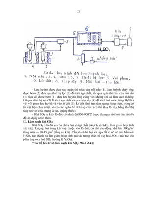 33

- Lưu huỳnh ñư c ñưa vào ngăn th nh t c a n i n u (1). Lưu huỳnh ch y l ng
ñư c bơm (2) ñưa qua thi t b l c (3) ñ tách t p ch t, r i qua ngăn th hai c a n i n u
(1). Sau ñó ñư c bơm (4) ñưa lưu huỳnh l ng cùng v i không khí ñã làm s ch (không
khí qua thi t b l c (7) ñ tách t p ch t và qua tháp s y (8) ñ tách hơi nư c b ng H2SO4)
vào vòi phun lưu huỳnh và vào lò ñ t (6). Lò ñ t hình tr n m ngang b ng thép, trong có
lót v t li u ch u nhi t, và có các ngăn ñ tách t p ch t. (có th thay lò này b ng thi t b
t ng sôi v i ch t mang là cát, qu ng thiêu).
- Khí SO2 ra kh i lò ñ t có nhi t ñ 850-900oC ñư c ñưa qua n i hơi thu h i (9)
ñ t n d ng nhi t th a.
III. Làm s ch khí SO2:
Khí SO2 lò ñ t ra còn ch a b i và t p ch t (As2O3 và SeO2: làm gi m ho t tính
xúc tác). Lư ng b i trong khí tuỳ thu c vào lò ñ t, có th dao ñ ng khá l n 300g/m3
(t ng sôi) → 10-15 g/m3 (t ng cơ khí). C n ph i kh b i và t p ch t vì nó s làm b n axit
H2SO4 t o thành và làm gi m ho t tính xúc tác trong thi t b oxy hoá SO2. (xúc tác cho
ph n ng oxy hoá SO2 thư ng là V2O5).
* Sơ ñ lưu trình làm s ch khí SO2 (Hình 4.4.):

 