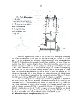 37

- Trư c h t, ngư i ta dùng cyclon ñ làm s ch b i sơ b , nh m gi m hàm lư ng
b i xu ng còn kho ng 15-20 g/m3 (t ng sôi). Sau ñó, khí ñư c ñưa vào thi t b l c ñi n
khô (1), ñ ti p t c kh b i ñ n 0.25 g/m3. Nhi t ñ trong thi t b l c ñi n khô kho ng
350-400oC. nhi t ñ này, h p ch t c a As và Se th hơi không kh ñư c. ð kh t p
ch t này b ng thi t b l c ñi n c n ph i chuy n chúng thành mù, b ng cách cho khí qua
tháp r a (2) và (3) trư c khi vào thi t b l c ñi n sau (vì v y g i là thi t b l c ñi n ư t).
tháp (2) khí ñi t dư i lên trên và ñư c làm l nh b ng H2SO4 60-70% do m t h th ng
vòi phun li tâm vào tháp (ñư c bơm t thùng (9) lên). Nhi t ñ c a khí ñư c h xu ng
80oC. T i tháp này s kh m t ph n b i còn l i, ngưng t ñư c m t ph n mù axit t o
thành trong tháp do khí SO3 có trong khí ph n ng v i axit làm l nh. M t ph n h p ch t
c a As và Se ñư c hoà tan trong axit ho c l ng xu ng dư i d ng bùn. Tháp r a (3) là m t
tháp ñ m ñư c tư i b ng H2SO4 30% làm cho nhi t ñ khí gi m xu ng 30oC.
- Sau khi qua tháp (3) khí liên ti p ñi qua hai thi t b l c ñi n (4) và (6) ñ tách
h t mù axit và các h p ch t c a As và Se. Và ñ tách hoàn toàn mù axit trư c khi qua
thi t b l c ñi n (6), khí ñưa qua tháp tăng m (5) tư i b ng axit H2SO4 5%, nh m làm
cho các h t mù nh mà l c ñi n (4) không tách ñư c to lên. Sau khi qua thi t b l c ñi n,
nhi t ñ khí gi m xu ng còn 25-30oC và n ng ñ SO2 kho ng 9-15% (n ng ñ t i ưu c a
SO2 ñ i v i ph n ng oxy hoá là 7%). Do v y, ph i m van chuy n không khí vào ñ
ñi u ch nh. Sau ñó, khí qua tháp s y (7) có c u t o như tháp r a (3), tháp ñư c tư i b ng
H2SO4 93-95% ñ hút nư c, làm gi m ñ m c a khí xu ng dư i 0.15 g/m3.
IV. ði u ch axit H2SO4 theo phương pháp ti p xúc:

 