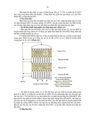 38
H n h p khí SO2 khô và s ch có hàm lư ng SO2 t 7-7.5% và nhi t ñ 45-50oC
ñưa sang công ño n ñi u ch H2SO4 . Công ño n này g m hai giai ño n: oxy hoá SO2
thành SO3 và h p th khí SO3.
1/ Oxy hoá SO2:
Ph n ng oxy hoá SO2 to nhi t v i ch t xúc tác V2O5, nhi t ñ ph n ng oxy hoá
t t nh t kho ng 440oC r i gi m xu ng 415-420oC. Do ñó, trư c khi ñưa vào thi t b ti p
xúc ñ th c hi n ph n ng oxy hoá, khí ph i gia nhi t ñ n m t nhi t ñ c n thi t.
* Sơ ñ lưu trình công ngh c a công ño n này (Hình 4.5.)
- H n h p khí sau khi ñư c máy nén (1) nén qua thi t b l c (2), ñi vào thi t b
truy n nhi t ki u ng chùm (3) và ñư c gia nhi t ñ n nhi t ñ 230-240oC b ng nhi t ñ
khí SO3 t thi t b ti p xúc (4) ra.
Có nhi u ki u thi t b ti p xúc, ñây s d ng thi t b ti p xúc có ki u truy n nhi t
trung gian. Thi t b này có 4 t ng xúc tác (I, II, III và IV) và có 3 thi t b truy n nhi t
trung gian (A, B, và C) (Hình 4.6.).

- T thi t b truy n nhi t (3) ra, khí l n lư t qua các thi t b truy n nhi t trung
gian t A ñ n C và nhi t ñ c a khí lên t i 440oC ñi vào ñ nh tháp ti p xúc. Sau khi qua
l p xúc tác I, 70% khí SO2 b oxy hoá thành SO3 và nhi t ñ khí tăng lên 590-600oC, h n
h p khí ñi vào thi t b truy n nhi t C ñư c làm l nh xu ng ñ n 450-460oC, khí ti p t c
qua l p xúc tác II nângm c oxy hoá SO2 lên 90%. Sau khi qua thi t b truy n nhi t B ñ
h nhi t ñ xu ng 440oC, khí ñi vào l p xúc tác III nâng m c chuy n hoá SO2 lên 96%.
Khi ñi vào l p xúc tác IV khí nhi t ñ 415-418oC và t i ñây SO2 chuy n hoá ti p lên
ñ n 98%.
2/ H p th SO3:

 