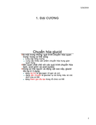5/26/2018
2
1. ĐẠI CƯƠNG
Chuyển hóa glucid
❖là một trong những quá trình chuyển hóa quan
trọng’ trong cơ thể sống
■ cung cấp năng lượng
■ cung cấp nhiều sản phẩm chuyển hóa trung gian
quan trọng
❖liên quan chặt chẽ với các quá trình chuyển hóa
lipid, acid amin và acid nucleic
❖trong cơ thể người và động vật cao cấp, glucid
tồn tại ở 3 dạng:
■ dạng dự trữ là glycogen (ở gan và cơ)
■ dạng vận chuyển là glucose tự do trong máu và các
dịch của cơ thể
■ dạng tham gia cấu tạo trong tổ chức cơ thể
 