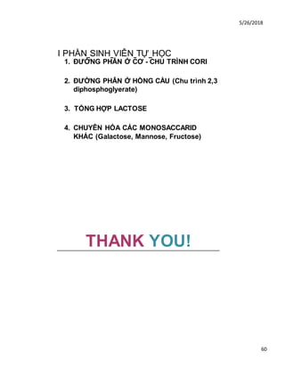5/26/2018
60
I PHẦN SINH VIÊN TỰ HỌC
1. ĐƯỜNG PHÂN Ở CƠ - CHU TRÌNH CORI
2. ĐƯỜNG PHÂN Ở HỒNG CẦU (Chu trình 2,3
diphosphoglyerate)
3. TỔNG HỢP LACTOSE
4. CHUYÊN HÓA CÁC MONOSACCARID
KHÁC (Galactose, Mannose, Fructose)
THANK YOU!
 