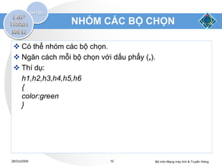 NHÓM CÁC BỘ CHỌN

  Có thể nhóm các bộ chọn.
  Ngăn cách mỗi bộ chọn với dấu phẩy (,).
  Thí dụ:
   h1,h2,h3,h4,h5,h6
   {
   color:green
   }




28/Oct/2009                 10           Bộ môn Mạng máy tính & Truyền thông
 