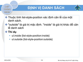 ĐỊNH VỊ DANH SÁCH

  Thuộc tính list-style-position xác định căn lề của một
   danh sách.
  "outside" là giá trị mặc định. "inside“ là giá trị khác để căn
   lề danh sách
  Thí dụ
         ul.inside {list-style-position:inside}
         ul.outside {list-style-position:outside}




28/Oct/2009                           103            Bộ môn Mạng máy tính & Truyền thông
 