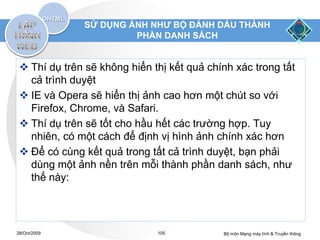 SỬ DỤNG ẢNH NHƯ BỘ ĐÁNH DẤU THÀNH
                       PHẦN DANH SÁCH


  Thí dụ trên sẽ không hiển thị kết quả chính xác trong tất
   cả trình duyệt
  IE và Opera sẽ hiển thị ảnh cao hơn một chút so với
   Firefox, Chrome, và Safari.
  Thí dụ trên sẽ tốt cho hầu hết các trường hợp. Tuy
   nhiên, có một cách để định vị hình ảnh chính xác hơn
  Để có cùng kết quả trong tất cả trình duyệt, bạn phải
   dùng một ảnh nền trên mỗi thành phần danh sách, như
   thế này:




28/Oct/2009                   105           Bộ môn Mạng máy tính & Truyền thông
 