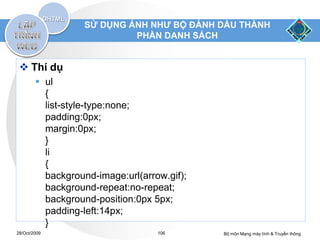 SỬ DỤNG ẢNH NHƯ BỘ ĐÁNH DẤU THÀNH
                            PHẦN DANH SÁCH


  Thí dụ
         ul
          {
          list-style-type:none;
          padding:0px;
          margin:0px;
          }
          li
          {
          background-image:url(arrow.gif);
          background-repeat:no-repeat;
          background-position:0px 5px;
          padding-left:14px;
          }
28/Oct/2009                        106       Bộ môn Mạng máy tính & Truyền thông
 