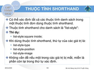 THUỘC TÍNH SHORTHAND

  Có thể xác định tất cả các thuộc tính danh sách trong
   một thuộc tính đơn dùng thuộc tính shorthand.
  Thuộc tính shorthand cho danh sách là "list-style":
  Thí dụ:
         list-style:square inside;
  Khi dùng thuộc tính shorthand, thứ tự của các giá trị là:
         list-style-type
         list-style-position
         list-style-image
  Không vấn đề nếu một trong các giá trị bị mất, miễn là
   phần còn lại trong thứ tự xác định.
28/Oct/2009                           108    Bộ môn Mạng máy tính & Truyền thông
 