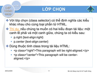LỚP CHỌN

  Với lớp chọn (class selector) có thể định nghĩa các kiểu
   khác nhau cho cùng loại phần tử HTML.
  Thí dụ: nếu chúng ta muốn có hai kiểu đoạn tài liệu: một
   canh lề phải và một canh giữa, chúng ta có kiểu sau:
         p.right {text-align:right}
         p.center {text-align:center}
  Dùng thuộc tính class trong tài liệu HTML:
         <p class="right">This paragraph will be right-aligned.</p>
         <p class="center">This paragraph will be center-
          aligned.</p>



28/Oct/2009                          11            Bộ môn Mạng máy tính & Truyền thông
 