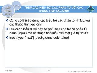 THÊM CÁC KIỂU TỚI CÁC PHẦN TỬ VỚI CÁC
                      THUỘC TÍNH XÁC ĐỊNH


  Cũng có thể áp dụng các kiểu tới các phần tử HTML với
   các thuộc tính xác định
  Qui cách kiểu dưới đây sẽ phù hợp cho tất cả phần tử
   nhập (input) mà có thuộc tính kiểu với một giá trị “text”:
  input[type="text"] {background-color:blue}




28/Oct/2009                    14            Bộ môn Mạng máy tính & Truyền thông
 