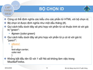 BỘ CHỌN ID

 Cũng có thể định nghĩa các kiểu cho các phần tử HTML với bộ chọn id.
 Bộ chọn id được định nghĩa như một dấu thăng (#).
 Qui cách kiểu dưới đây sẽ phù hợp với phần tử có thuộc tính id với giá
  trị "green":
     #green {color:green}
 Qui cách kiểu dưới đây sẽ phù hợp với phần tử p có id với giá trị
  "para1":
       p#para1
        {
        text-align:center;
        color:red
        }
 Không bắt đầu tên ID với 1 số! Nó sẽ không làm việc trong
  Mozilla/Firefox.

28/Oct/2009                        15              Bộ môn Mạng máy tính & Truyền thông
 