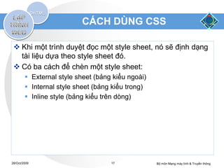 CÁCH DÙNG CSS

  Khi một trình duyệt đọc một style sheet, nó sẽ định dạng
   tài liệu dựa theo style sheet đó.
  Có ba cách để chèn một style sheet:
         External style sheet (bảng kiểu ngoài)
         Internal style sheet (bảng kiểu trong)
         Inline style (bảng kiểu trên dòng)




28/Oct/2009                         17             Bộ môn Mạng máy tính & Truyền thông
 