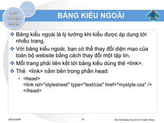 BẢNG KIỂU NGOÀI

  Bảng kiểu ngoài là lý tưởng khi kiểu được áp dụng tới
   nhiều trang.
  Với bảng kiểu ngoài, bạn có thể thay đổi diện mạo của
   toàn bộ website bằng cách thay đổi một tập tin.
  Mỗi trang phải liên kết tới bảng kiểu dùng thẻ <link>.
  Thẻ <link> nằm bên trong phần head:
         <head>
          <link rel="stylesheet" type="text/css" href="mystyle.css" />
          </head>




28/Oct/2009                          18             Bộ môn Mạng máy tính & Truyền thông
 