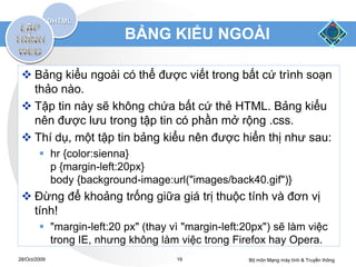 BẢNG KIỂU NGOÀI

  Bảng kiểu ngoài có thể được viết trong bất cứ trình soạn
   thảo nào.
  Tập tin này sẽ không chứa bất cứ thẻ HTML. Bảng kiểu
   nên được lưu trong tập tin có phần mở rộng .css.
  Thí dụ, một tập tin bảng kiểu nên được hiển thị như sau:
         hr {color:sienna}
          p {margin-left:20px}
          body {background-image:url("images/back40.gif")}
  Đừng để khoảng trống giữa giá trị thuộc tính và đơn vị
   tính!
         "margin-left:20 px" (thay vì "margin-left:20px") sẽ làm việc
          trong IE, nhưng không làm việc trong Firefox hay Opera.
28/Oct/2009                          19              Bộ môn Mạng máy tính & Truyền thông
 