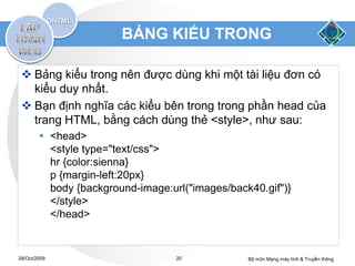 BẢNG KIỂU TRONG

  Bảng kiểu trong nên được dùng khi một tài liệu đơn có
   kiểu duy nhất.
  Bạn định nghĩa các kiểu bên trong trong phần head của
   trang HTML, bằng cách dùng thẻ <style>, như sau:
         <head>
          <style type="text/css">
          hr {color:sienna}
          p {margin-left:20px}
          body {background-image:url("images/back40.gif")}
          </style>
          </head>


28/Oct/2009                        20            Bộ môn Mạng máy tính & Truyền thông
 