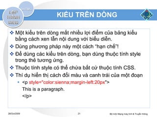KIỂU TRÊN DÕNG

  Một kiểu trên dòng mất nhiều lợi điểm của bảng kiểu
   bằng cách xen lẫn nội dung với biểu diễn.
  Dùng phương pháp này một cách “hạn chế”!
  Để dùng các kiểu trên dòng, bạn dùng thuộc tính style
   trong thẻ tương ứng.
  Thuộc tính style có thể chứa bất cứ thuộc tính CSS.
  Thí dụ hiển thị cách đổi màu và canh trái của một đoạn
         <p style="color:sienna;margin-left:20px">
          This is a paragraph.
          </p>


28/Oct/2009                         21                Bộ môn Mạng máy tính & Truyền thông
 
