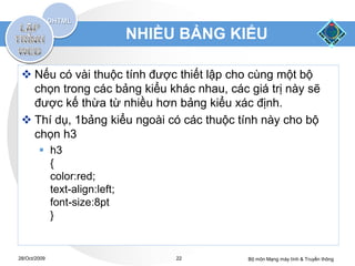 NHIỀU BẢNG KIỂU

  Nếu có vài thuộc tính được thiết lập cho cùng một bộ
   chọn trong các bảng kiểu khác nhau, các giá trị này sẽ
   được kế thừa từ nhiều hơn bảng kiểu xác định.
  Thí dụ, 1bảng kiểu ngoài có các thuộc tính này cho bộ
   chọn h3
         h3
          {
          color:red;
          text-align:left;
          font-size:8pt
          }


28/Oct/2009                       22       Bộ môn Mạng máy tính & Truyền thông
 