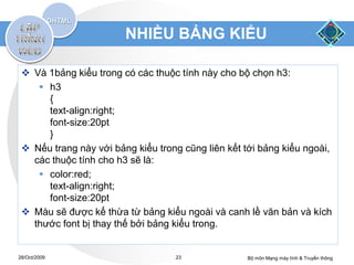 NHIỀU BẢNG KIỂU

  Và 1bảng kiểu trong có các thuộc tính này cho bộ chọn h3:
     h3
      {
      text-align:right;
      font-size:20pt
      }
  Nếu trang này với bảng kiểu trong cũng liên kết tới bảng kiểu ngoài,
   các thuộc tính cho h3 sẽ là:
     color:red;
      text-align:right;
      font-size:20pt
  Màu sẽ được kế thừa từ bảng kiểu ngoài và canh lề văn bản và kích
   thước font bị thay thế bởi bảng kiểu trong.


28/Oct/2009                        23              Bộ môn Mạng máy tính & Truyền thông
 