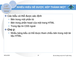 NHIỀU KIỂU SẼ ĐƯỢC XẾP THÀNH MỘT


  Các kiểu có thể được xác định
         Bên trong một phần tử
         Bên trong phần head của một trang HTML
         Trong tập tin CSS ngoài
  Chú ý:
         Nhiều bảng kiểu có thể được tham chiếu bên trong một tài
          liệu HTML.




28/Oct/2009                        24            Bộ môn Mạng máy tính & Truyền thông
 