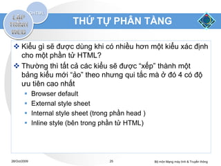 THỨ TỰ PHÂN TẦNG

  Kiểu gì sẽ được dùng khi có nhiều hơn một kiểu xác định
   cho một phần tử HTML?
  Thường thì tất cả các kiểu sẽ được “xếp” thành một
   bảng kiểu mới “ảo” theo nhưng qui tắc mà ở đó 4 có độ
   ưu tiên cao nhất
             Browser default
             External style sheet
             Internal style sheet (trong phần head )
             Inline style (bên trong phần tử HTML)




28/Oct/2009                             25              Bộ môn Mạng máy tính & Truyền thông
 