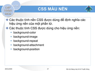 CSS MÀU NỀN

  Các thuộc tính nền CSS được dùng để định nghĩa các
   hiệu ứng nền của một phần tử.
  Các thuộc tính CSS được dùng cho hiệu ứng nền:
             background-color
             background-image
             background-repeat
             background-attachment
             background-position




28/Oct/2009                           27   Bộ môn Mạng máy tính & Truyền thông
 