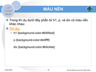 MÀU NỀN

  Trong thí dụ dưới đây phần tử h1, p, và div có màu nền
   khác nhau:
  Thí dụ:
         h1 {background-color:#6495ed}

              p {background-color:#e0ffff}

              div {background-color:#b0c4de}




28/Oct/2009                             29     Bộ môn Mạng máy tính & Truyền thông
 