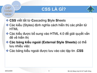 CSS LÀ GÌ?

  CSS viết tắt từ Cascading Style Sheets
  Các kiểu (Styles) định nghĩa cách hiển thị các phần tử
   HTML
  Các kiểu được bổ sung vào HTML 4.0 để giải quyết vấn
   đề về hiển thị
  Các bảng kiểu ngoài (External Style Sheets) có thể
   lưu nhiều việc
  Các bảng kiểu ngoài được lưu vào các tập tin .CSS




28/Oct/2009                  3            Bộ môn Mạng máy tính & Truyền thông
 