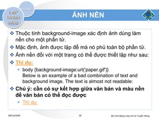 ẢNH NỀN

  Thuộc tính background-image xác định ảnh dùng làm
   nền cho một phần tử.
  Mặc định, ảnh được lặp để mà nó phủ toàn bộ phần tử.
  Ảnh nền đối với một trang có thể được thiết lập như sau:
  Thí dụ:
         body {background-image:url('paper.gif')}
          Below is an example of a bad combination of text and
          background image. The text is almost not readable:
  Chú ý: cần có sự kết hợp giữa văn bản và màu nền
   để văn bản có thể đọc được
         Thí dụ:

28/Oct/2009                        30             Bộ môn Mạng máy tính & Truyền thông
 
