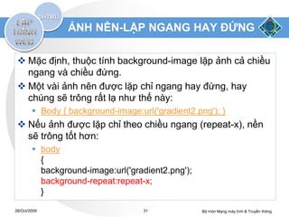 ẢNH NỀN-LẶP NGANG HAY ĐỨNG

  Mặc định, thuộc tính background-image lặp ảnh cả chiều
   ngang và chiều đứng.
  Một vài ảnh nên được lặp chỉ ngang hay đứng, hay
   chúng sẽ trông rất lạ như thế này:
         Body { background-image:url('gradient2.png'); }
  Nếu ảnh được lặp chỉ theo chiều ngang (repeat-x), nền
   sẽ trông tốt hơn:
         body
          {
          background-image:url('gradient2.png');
          background-repeat:repeat-x;
          }

28/Oct/2009                         31             Bộ môn Mạng máy tính & Truyền thông
 