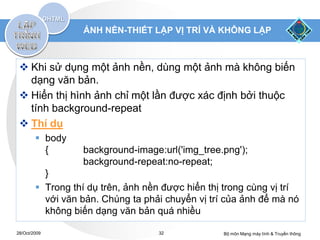 ẢNH NỀN-THIẾT LẬP VỊ TRÍ VÀ KHÔNG LẶP



  Khi sử dụng một ảnh nền, dùng một ảnh mà không biến
   dạng văn bản.
  Hiển thị hình ảnh chỉ một lần được xác định bởi thuộc
   tính background-repeat
  Thí dụ
         body
          {       background-image:url('img_tree.png');
                  background-repeat:no-repeat;
          }
         Trong thí dụ trên, ảnh nền được hiển thị trong cùng vị trí
          với văn bản. Chúng ta phải chuyển vị trí của ảnh để mà nó
          không biến dạng văn bản quá nhiều

28/Oct/2009                         32            Bộ môn Mạng máy tính & Truyền thông
 