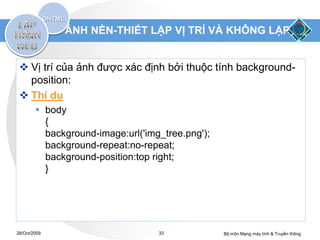 ẢNH NỀN-THIẾT LẬP VỊ TRÍ VÀ KHÔNG LẶP


  Vị trí của ảnh được xác định bởi thuộc tính background-
   position:
  Thí dụ
         body
          {
          background-image:url('img_tree.png');
          background-repeat:no-repeat;
          background-position:top right;
          }




28/Oct/2009                        33             Bộ môn Mạng máy tính & Truyền thông
 