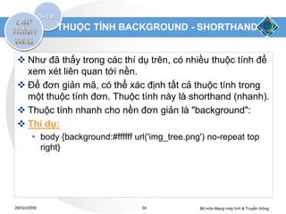 THUỘC TÍNH BACKGROUND - SHORTHAND


  Như đã thấy trong các thí dụ trên, có nhiều thuộc tính để
   xem xét liên quan tới nền.
  Để đơn giản mã, có thể xác định tất cả thuộc tính trong
   một thuộc tính đơn. Thuộc tính này là shorthand (nhanh).
  Thuộc tính nhanh cho nền đơn giản là "background":
  Thí dụ:
         body {background:#ffffff url('img_tree.png') no-repeat top
          right}




28/Oct/2009                          34             Bộ môn Mạng máy tính & Truyền thông
 
