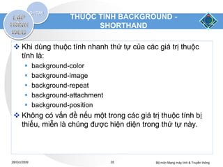 THUỘC TÍNH BACKGROUND -
                               SHORTHAND

  Khi dùng thuộc tính nhanh thứ tự của các giá trị thuộc
   tính là:
             background-color
             background-image
             background-repeat
             background-attachment
             background-position
  Không có vấn đề nếu một trong các giá trị thuộc tính bị
   thiếu, miễn là chúng được hiện diện trong thứ tự này.



28/Oct/2009                           35    Bộ môn Mạng máy tính & Truyền thông
 