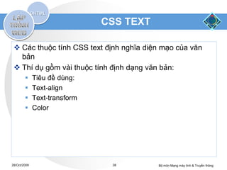CSS TEXT

  Các thuộc tính CSS text định nghĩa diện mạo của văn
   bản
  Thí dụ gồm vài thuộc tính định dạng văn bản:
             Tiêu đề dùng:
             Text-align
             Text-transform
             Color




28/Oct/2009                     38        Bộ môn Mạng máy tính & Truyền thông
 