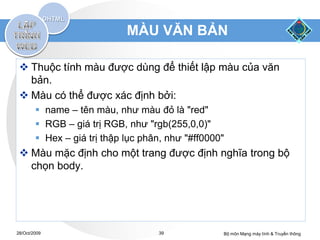 MÀU VĂN BẢN

  Thuộc tính màu được dùng để thiết lập màu của văn
   bản.
  Màu có thể được xác định bởi:
         name – tên màu, như màu đỏ là "red"
         RGB – giá trị RGB, như "rgb(255,0,0)"
         Hex – giá trị thập lục phân, như "#ff0000"
  Màu mặc định cho một trang được định nghĩa trong bộ
   chọn body.




28/Oct/2009                         39             Bộ môn Mạng máy tính & Truyền thông
 