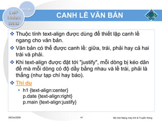 CANH LỀ VĂN BẢN

  Thuộc tính text-align được dùng để thiết lập canh lề
   ngang cho văn bản.
  Văn bản có thể được canh lề: giữa, trái, phải hay cả hai
   trái và phải.
  Khi text-align được đặt tới "justify", mỗi dòng bị kéo dãn
   để mà mỗi dòng có độ dầy bằng nhau và lề trái, phải là
   thẳng (như tạp chí hay báo).
  Thí dụ
         h1 {text-align:center}
          p.date {text-align:right}
          p.main {text-align:justify}

28/Oct/2009                             41   Bộ môn Mạng máy tính & Truyền thông
 