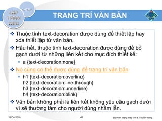 TRANG TRÍ VĂN BẢN

  Thuộc tính text-decoration được dùng để thiết lập hay
   xóa thiết lập từ văn bản.
  Hầu hết, thuộc tính text-decoration được dùng để bỏ
   gạch dưới từ những liên kết cho mục đích thiết kế:
         a {text-decoration:none}
  Nó cũng có thể được dùng để trang trí văn bản
         h1 {text-decoration:overline}
          h2 {text-decoration:line-through}
          h3 {text-decoration:underline}
          h4 {text-decoration:blink}
  Văn bản không phải là liên kết không yêu cầu gạch dưới
   vì sẽ thường làm cho người dùng nhầm lẫn.
28/Oct/2009                          42       Bộ môn Mạng máy tính & Truyền thông
 