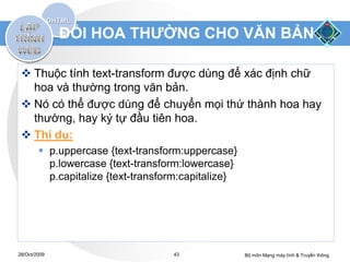 ĐỔI HOA THƯỜNG CHO VĂN BẢN

  Thuộc tính text-transform được dùng để xác định chữ
   hoa và thường trong văn bản.
  Nó có thể được dùng để chuyển mọi thứ thành hoa hay
   thường, hay ký tự đầu tiên hoa.
  Thí dụ:
         p.uppercase {text-transform:uppercase}
          p.lowercase {text-transform:lowercase}
          p.capitalize {text-transform:capitalize}




28/Oct/2009                         43               Bộ môn Mạng máy tính & Truyền thông
 