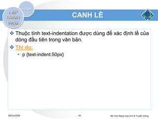 CANH LỀ

  Thuộc tính text-indentation được dùng để xác định lề của
   dòng đầu tiên trong văn bản.
  Thí dụ:
         p {text-indent:50px}




28/Oct/2009                       44       Bộ môn Mạng máy tính & Truyền thông
 